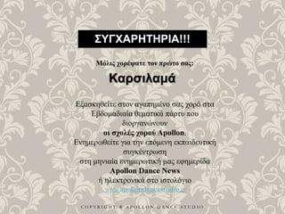 C O P Y R I G H T ® A P O L L O N D A N C E S T U D I O
ΣΥΓΧΑΡΗΤΗΡΙΑ!!!
Μόλις χορέψατε τον πρώτο σας:
Καρσιλαμά
Εξασκηθείτε στον αγαπημένο σας χορό στα
Εβδομαδιαία θεματικά πάρτυ που
διοργανώνουν
οι σχολές χορού Apollon.
Ενημερωθείτε για την επόμενη εκπαιδευτική
συγκέντρωση
στη μηνιαία ενημερωτική μας εφημερίδα
Apollon Dance News
ή ηλεκτρονικά στο ιστολόγιο
www.apollondancestudio.gr
 