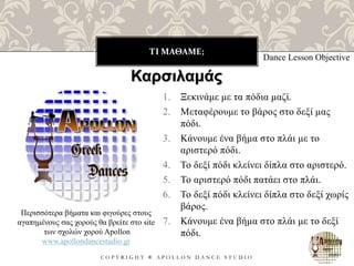 ΤΙ ΜΑΘΑΜΕ;
C O P Y R I G H T ® A P O L L O N D A N C E S T U D I O
1. Ξεκινάμε με τα πόδια μαζί.
2. Μεταφέρουμε το βάρος στο δεξί μας
πόδι.
3. Κάνουμε ένα βήμα στο πλάι με το
αριστερό πόδι.
4. Το δεξί πόδι κλείνει δίπλα στο αριστερό.
5. Το αριστερό πόδι πατάει στο πλάι.
6. Το δεξί πόδι κλείνει δίπλα στο δεξί χωρίς
βάρος.
7. Κάνουμε ένα βήμα στο πλάι με το δεξί
πόδι.
Dance Lesson Objective
Καρσιλαμάς
Περισσότερα βήματα και φιγούρες στους
αγαπημένους σας χορούς θα βρείτε στο site
των σχολών χορού Apollon
www.apollondancestudio.gr
 