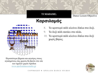 ΤΙ ΜΑΘΑΜΕ;
C O P Y R I G H T ® A P O L L O N D A N C E S T U D I O
8. Το αριστερό πόδι κλείνει δίπλα στο δεξί.
9. Το δεξί πόδι πατάει στο πλάι.
10. Το αριστερό πόδι κλείνει δίπλα στο δεξί
χωρίς βάρος.
Dance Lesson Objective
Περισσότερα βήματα και φιγούρες στους
αγαπημένους σας χορούς θα βρείτε στο site
των σχολών χορού Apollon
www.apollondancestudio.gr
Καρσιλαμάς
 