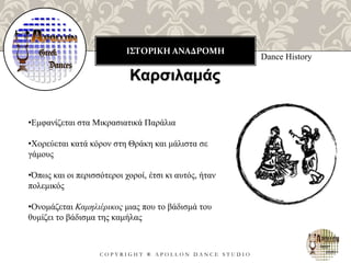 ΙΣΤΟΡΙΚΗ ΑΝΑΔΡΟΜΗ
C O P Y R I G H T ® A P O L L O N D A N C E S T U D I O
Dance History
Καρσιλαμάς
•Εμφανίζεται στα Μικρασιατικά Παράλια
•Χορεύεται κατά κόρον στη Θράκη και μάλιστα σε
γάμους
•Όπως και οι περισσότεροι χοροί, έτσι κι αυτός, ήταν
πολεμικός
•Ονομάζεται Καμηλιέρικος μιας που το βάδισμά του
θυμίζει το βάδισμα της καμήλας
 