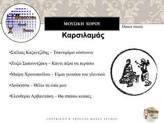 ΜΟΥΣΙΚΗ ΧΟΡΟΥ
C O P Y R I G H T ® A P O L L O N D A N C E S T U D I O
Dance music
Καρσιλαμάς
•Στέλιος Καζαντζίδης – Τσαντιρίμιν ούστουνε
•Ζωζώ Σαπουντζάκη – Κάντε πέρα να περάσω
•Μαίρη Χρονοπούλου – Είμαι γυναίκα του γλεντιού
•Δούκισσα – Θέλω τα ώπα μου
•Ελευθερία Αρβανιτάκη – Θα σπάσω κούπες
 
