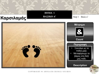 C O P Y R I G H T ® A P O L L O N D A N C E S T U D I O
BHMA 1
ΒΑΣΙΚΟ A’ Step 1 Basic a’
Μέτρημα
Count
&
Περιγραφή
Description
• Ξεκινάμε με τα
πόδια μαζί.
• Μεταφέρουμε το
βάρος στο δεξί
μας πόδι.
Καρσιλαμάς
 