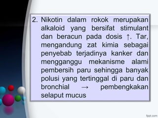 2. Nikotin dalam rokok merupakan
alkaloid yang bersifat stimulant
dan beracun pada dosis ↑. Tar,
mengandung zat kimia sebagai
penyebab terjadinya kanker dan
mengganggu mekanisme alami
pembersih paru sehingga banyak
polusi yang tertinggal di paru dan
bronchial → pembengkakan
selaput mucus
 