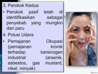 3. Perokok Kedua
• Perokok pasif telah di
identifikasikan sebagai
penyebab yang mungkin
dari paru
4. Polusi Udara
• Pemajanan Okupasi
(pemajanan kronik
terhadap karsinogen
industrial (arsenik,
asbestos, gas mustard,
nikel, minyak)
 