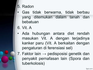 5. Radon
• Gas tidak berwarna, tidak berbau
yang ditemukan dalam tanah dan
bebatuan
6. Vit. A
• Ada hubungan antara diet rendah
masukan Vit. A dengan terjadinya
kanker paru (Vit. A berkaitan dengan
pengaturan di ferensiasi sel)
7. Faktor lain → pedisposisi genetik dan
penyakit pernafasan lain (Spora dan
tuberkolosis)
 