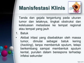 Manisfestasi Klinis
Tanda dan gejala tergantung pada ukuran
tumor dan letaknya, tingkat obstruksi dan
keleluasan metastase ke tempat regional
atau tempat yang jauh
1. Batuk
• Akibat iritasi yang disebabkan oleh massa
tumor, dimulai sebagai batuk kering
(hacking), tanpa membentuk sputum, tetapi
berkembang sampai membentuk sputum
kental, purulen dalam berespons terhadap
infeksi sekunder
 