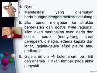4. Nyeri
• Manifestasi yang ditemukan
berhubungan dengan metastase tulang
5. Jika tumor menyebar ke struktur
berdekatan dan nodus limfe regional,
klien akan merasakan nyeri dada dan
sesak, serak (menyerang saraf
Laringeal), disfagia, edema kepala dan
leher, gejala-gejala efusi pleura atau
perikardial
6. Gejala umum  kelemahan, pe↓ BB
dan anemia  akan tampak pada akhir
penyakit
 