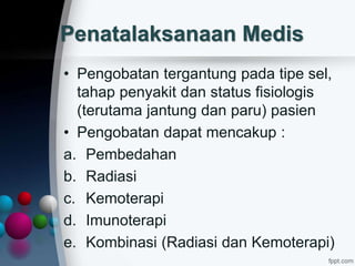 Penatalaksanaan Medis
• Pengobatan tergantung pada tipe sel,
tahap penyakit dan status fisiologis
(terutama jantung dan paru) pasien
• Pengobatan dapat mencakup :
a. Pembedahan
b. Radiasi
c. Kemoterapi
d. Imunoterapi
e. Kombinasi (Radiasi dan Kemoterapi)
 