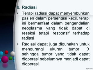b. Radiasi
• Terapi radiasi dapat menyembuhkan
pasien dalam persentasi kecil, terapi
ini bermanfaat dalam pengendalian
neoplasma yang tidak dapat di
reseksi tetapi responsif terhadap
radiasi
• Radiasi dapat juga digunakan untuk
mengurangi ukuran tumor 
sehingga tumor yang tidak dapat
dioperasi sebelumnya menjadi dapat
dioperasi
 