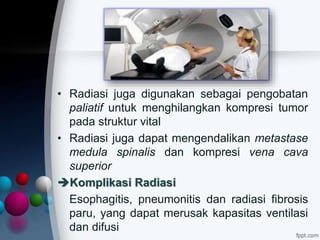 • Radiasi juga digunakan sebagai pengobatan
paliatif untuk menghilangkan kompresi tumor
pada struktur vital
• Radiasi juga dapat mengendalikan metastase
medula spinalis dan kompresi vena cava
superior
Komplikasi Radiasi
Esophagitis, pneumonitis dan radiasi fibrosis
paru, yang dapat merusak kapasitas ventilasi
dan difusi
 