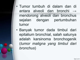 • Tumor tumbuh di dalam dan di
antara alveoli dan bronchi →
mendorong alveoli dan bronchus
sejalan dengan pertumbuhan
tumor
• Banyak tumor dada timbul dari
epitalium bronchial, salah satunya
adalah karsinoma bronchogenik
(tumor maligna yang timbul dari
bronchus)
 
