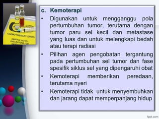 c. Kemoterapi
• Digunakan untuk mengganggu pola
pertumbuhan tumor, terutama dengan
tumor paru sel kecil dan metastase
yang luas dan untuk melengkapi bedah
atau terapi radiasi
• Pilihan agen pengobatan tergantung
pada pertumbuhan sel tumor dan fase
spesifik siklus sel yang dipengaruhi obat
• Kemoterapi memberikan peredaan,
terutama nyeri
• Kemoterapi tidak untuk menyembuhkan
dan jarang dapat memperpanjang hidup
 