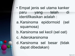 • Empat jenis sel utama kanker
paru yang telah di
identifikasikan adalah :
a. Karsinoma epidormoid (sel
squamosa)
b. Karsinoma sel kecil (sel oat)
c. Aderokarsinoma
d. Karsinoma sel besar (tidak
dapat dibedakan)
 