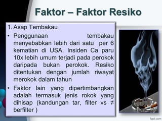 Faktor – Faktor Resiko
1. Asap Tembakau
• Penggunaan tembakau
menyebabkan lebih dari satu per 6
kematian di USA. Insiden Ca paru
10x lebih umum terjadi pada perokok
daripada bukan perokok. Resiko
ditentukan dengan jumlah riwayat
merokok dalam tahun
• Faktor lain yang dipertimbangkan
adalah termasuk jenis rokok yang
dihisap (kandungan tar, filter vs ≠
berfilter )
 