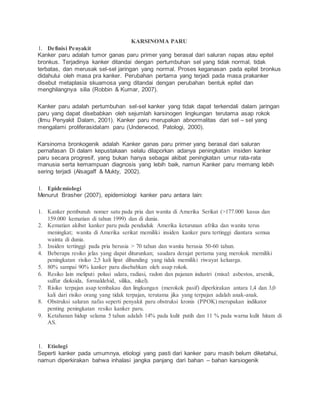 KARSINOMA PARU
1. Definisi Penyakit
Kanker paru adalah tumor ganas paru primer yang berasal dari saluran napas atau epitel
bronkus. Terjadinya kanker ditandai dengan pertumbuhan sel yang tidak normal, tidak
terbatas, dan merusak sel-sel jaringan yang normal. Proses keganasan pada epitel bronkus
didahului oleh masa pra kanker. Perubahan pertama yang terjadi pada masa prakanker
disebut metaplasia skuamosa yang ditandai dengan perubahan bentuk epitel dan
menghilangnya silia (Robbin & Kumar, 2007).
Kanker paru adalah pertumbuhan sel-sel kanker yang tidak dapat terkendali dalam jaringan
paru yang dapat disebabkan oleh sejumlah karsinogen lingkungan terutama asap rokok
(Ilmu Penyakit Dalam, 2001). Kanker paru merupakan abnormalitas dari sel – sel yang
mengalami proliferasidalam paru (Underwood, Patologi, 2000).
Karsinoma bronkogenik adalah Kanker ganas paru primer yang berasal dari saluran
pernafasan Di dalam kepustakaan selalu dilaporkan adanya peningkatan insiden kanker
paru secara progresif, yang bukan hanya sebagai akibat peningkatan umur rata-rata
manusia serta kemampuan diagnosis yang lebih baik, namun Kanker paru memang lebih
sering terjadi (Alsagaff & Mukty, 2002).
1. Epidemiologi
Menurut Brasher (2007), epidemiologi kanker paru antara lain:
1. Kanker pembunuh nomer satu pada pria dan wanita di Amerika Serikat (>177.000 kasus dan
159.000 kematian di tahun 1999) dan di dunia.
2. Kematian akibat kanker paru pada penduduk Amerika keturunan afrika dan wanita terus
meningkat; wanita di Amerika serikat memiliki insiden kanker paru tertinggi diantara semua
wainta di dunia.
3. Insiden tertinggi pada pria berusia > 70 tahun dan wanita berusia 50-60 tahun.
4. Beberapa resiko jelas yang dapat diturunkan; saudara derajat pertama yang merokok memiliki
peningkatan risiko 2,5 kali lipat dibanding yang tidak memiliki riwayat keluarga.
5. 80% sampai 90% kanker paru disebabkan oleh asap rokok.
6. Resiko lain meliputi polusi udara, radiasi, radon dan pajanan industri (misal: asbestos, arsenik,
sulfur dioksida, formaldehid, silika, nikel).
7. Risiko terpajan asap tembakau dan lingkungan (merokok pasif) diperkirakan antara 1,4 dan 3,0
kali dari risiko orang yang tidak terpajan, terutama jika yang terpajan adalah anak-anak.
8. Obstruksi saluran nafas seperti penyakit paru obstruksi kronis (PPOK) merupakan indikator
penting peningkatan resiko kanker paru.
9. Ketahanan hidup selama 5 tahun adalah 14% pada kulit putih dan 11 % pada warna kulit hitam di
AS.
1. Etiologi
Seperti kanker pada umumnya, etiologi yang pasti dari kanker paru masih belum diketahui,
namun diperkirakan bahwa inhalasi jangka panjang dari bahan – bahan karsiogenik
 