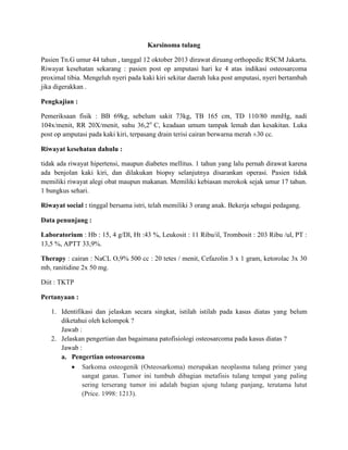 Karsinoma tulang
Pasien Tn.G umur 44 tahun , tanggal 12 oktober 2013 dirawat diruang orthopedic RSCM Jakarta.
Riwayat kesehatan sekarang : pasien post op amputasi hari ke 4 atas indikasi osteosarcoma
proximal tibia. Mengeluh nyeri pada kaki kiri sekitar daerah luka post amputasi, nyeri bertambah
jika digerakkan .
Pengkajian :
Pemeriksaan fisik : BB 69kg, sebelum sakit 73kg, TB 165 cm, TD 110/80 mmHg, nadi
104x/menit, RR 20X/menit, suhu 36,2o
C, keadaan umum tampak lemah dan kesakitan. Luka
post op amputasi pada kaki kiri, terpasang drain terisi cairan berwarna merah ±30 cc.
Riwayat kesehatan dahulu :
tidak ada riwayat hipertensi, maupun diabetes mellitus. 1 tahun yang lalu pernah dirawat karena
ada benjolan kaki kiri, dan dilakukan biopsy selanjutnya disarankan operasi. Pasien tidak
memiliki riwayat alegi obat maupun makanan. Memiliki kebiasan merokok sejak umur 17 tahun.
1 bungkus sehari.
Riwayat social : tinggal bersama istri, telah memiliki 3 orang anak. Bekerja sebagai pedagang.
Data penunjang :
Laboratorium : Hb : 15, 4 g/Dl, Ht :43 %, Leukosit : 11 Ribu/il, Trombosit : 203 Ribu /ul, PT :
13,5 %, APTT 33,9%.
Therapy : cairan : NaCL O,9% 500 cc : 20 tetes / menit, Cefazolin 3 x 1 gram, ketorolac 3x 30
mb, ranitidine 2x 50 mg.
Diit : TKTP
Pertanyaan :
1. Identifikasi dan jelaskan secara singkat, istilah istilah pada kasus diatas yang belum
diketahui oleh kelompok ?
Jawab :
2. Jelaskan pengertian dan bagaimana patofisiologi osteosarcoma pada kasus diatas ?
Jawab :
a. Pengertian osteosarcoma
Sarkoma osteogenik (Osteosarkoma) merupakan neoplasma tulang primer yang
sangat ganas. Tumor ini tumbuh dibagian metafisis tulang tempat yang paling
sering terserang tumor ini adalah bagian ujung tulang panjang, terutama lutut
(Price. 1998: 1213).
 