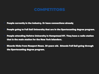 COMPETITORS
๏ People currently in the industry. Or have connections already
๏ People going to Full Sail University that are in the Sportscasting degree program.
๏ People attending Hofstra University in Hempstead NY. They have a radio station
that is the main station for the New York Islanders.
๏ Ricardo Hicks from Newport News. 30 years old. Attends Full Sail going through
the Sportscasting degree program.
 
