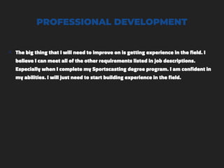PROFESSIONAL DEVELOPMENT
๏ The big thing that I will need to improve on is getting experience in the field. I
believe I can meet all of the other requirements listed in job descriptions.
Especially when I complete my Sportscasting degree program. I am confident in
my abilities. I will just need to start building experience in the field.
 