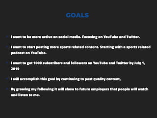 GOALS
๏ I want to be more active on social media. Focusing on YouTube and Twitter.
๏ I want to start posting more sports related content. Starting with a sports related
podcast on YouTube.
๏ I want to get 1000 subscribers and followers on YouTube and Twitter by July 1,
2019
๏ I will accomplish this goal by continuing to post quality content,
๏ By growing my following it will show to future employers that people will watch
and listen to me.
 