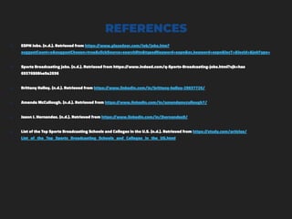 REFERENCES
๏ ESPN Jobs. (n.d.). Retrieved from https://www.glassdoor.com/Job/jobs.htm?
suggestCount=o&suggestChosen=true&clickSource=searchBtn&typedKeyword=espn&sc.keyword=espn&locT=&locId=&jobType=
๏ Sports Broadcasting jobs. (n.d.). Retrieved from https://www.indeed.com/q-Sports-Broadcasting-jobs.html?vjk=has
693765084e9a2036
๏ Brittany Kelley. (n.d.). Retrieved from https://www.linkedin.com/in/brittany-kelley-25637726/
๏ Amanda McCullough. (n.d.). Retrieved from https://www.linkedin.com/in/amandamccullough7/
๏ Jason J. Hernandez. (n.d.). Retrieved from https://www.linkedin.com/in/jhernandez8/
๏ List of the Top Sports Broadcasting Schools and Colleges in the U.S. (n.d.). Retrieved from https://study.com/articles/
List_of_the_Top_Sports_Broadcasting_Schools_and_Colleges_in_the_US.html
 