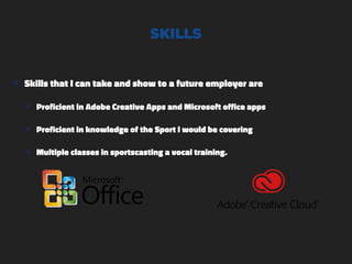SKILLS
๏ Skills that I can take and show to a future employer are
๏ Proficient in Adobe Creative Apps and Microsoft office apps
๏ Proficient in knowledge of the Sport I would be covering
๏ Multiple classes in sportscasting a vocal training.
 