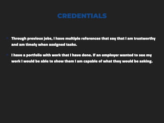 CREDENTIALS
๏ Through previous jobs, I have multiple references that say that I am trustworthy
and am timely when assigned tasks.
๏ I have a portfolio with work that I have done. If an employer wanted to see my
work I would be able to show them I am capable of what they would be asking.
 
