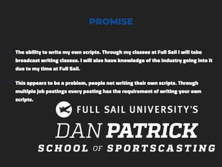 PROMISE
๏ The ability to write my own scripts. Through my classes at Full Sail I will take
broadcast writing classes. I will also have knowledge of the industry going into it
due to my time at Full Sail.
๏ This appears to be a problem, people not writing their own scripts. Through
multiple job postings every posting has the requirement of writing your own
scripts.
 