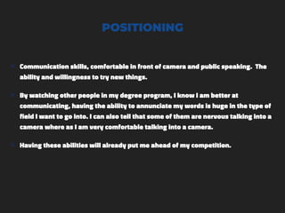 POSITIONING
๏ Communication skills, comfortable in front of camera and public speaking. The
ability and willingness to try new things.
๏ By watching other people in my degree program, I know I am better at
communicating, having the ability to annunciate my words is huge in the type of
field I want to go into. I can also tell that some of them are nervous talking into a
camera where as I am very comfortable talking into a camera.
๏ Having these abilities will already put me ahead of my competition.
 