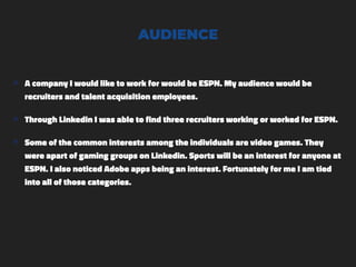 AUDIENCE
๏ A company I would like to work for would be ESPN. My audience would be
recruiters and talent acquisition employees.
๏ Through Linkedin I was able to find three recruiters working or worked for ESPN.
๏ Some of the common interests among the individuals are video games. They
were apart of gaming groups on Linkedin. Sports will be an interest for anyone at
ESPN. I also noticed Adobe apps being an interest. Fortunately for me I am tied
into all of those categories.
 