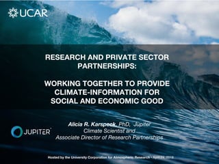 RESEARCH AND PRIVATE SECTOR
PARTNERSHIPS:
WORKING TOGETHER TO PROVIDE
CLIMATE-INFORMATION FOR
SOCIAL AND ECONOMIC GOOD
Hosted by the University Corporation for Atmospheric Research • April 24, 2018
Alicia R. Karspeck, PhD, Jupiter
Climate Scientist and
Associate Director of Research Partnerships
 