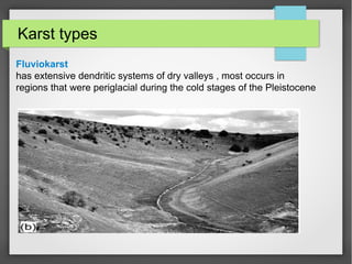 Karst types
Fluviokarst
has extensive dendritic systems of dry valleys , most occurs in
regions that were periglacial during the cold stages of the Pleistocene
 
