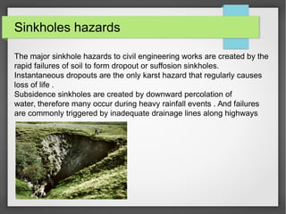 Sinkholes hazards
The major sinkhole hazards to civil engineering works are created by the
rapid failures of soil to form dropout or suffosion sinkholes.
Instantaneous dropouts are the only karst hazard that regularly causes
loss of life .
Subsidence sinkholes are created by downward percolation of
water, therefore many occur during heavy rainfall events . And failures
are commonly triggered by inadequate drainage lines along highways
 