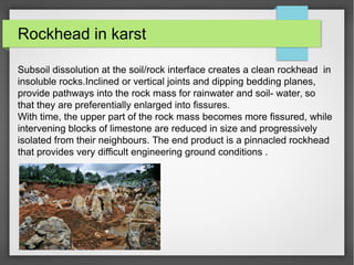 Rockhead in karst
Subsoil dissolution at the soil/rock interface creates a clean rockhead in
insoluble rocks.Inclined or vertical joints and dipping bedding planes,
provide pathways into the rock mass for rainwater and soil- water, so
that they are preferentially enlarged into fissures.
With time, the upper part of the rock mass becomes more fissured, while
intervening blocks of limestone are reduced in size and progressively
isolated from their neighbours. The end product is a pinnacled rockhead
that provides very difficult engineering ground conditions .
 