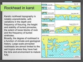 Rockhead in karst
Karstic rockhead topography is
notably unpredictable, with
variations in the depth and
frequency of fissuring, the height
and stability of buried pinnacles,
the extent of loose blocks of rock
and the frequency of buried
sinkholes.
Broadly, the degree of rockhead is
a function of climate and geological
history. Large scale pinnacled
rockheads are almost limited to the
wet tropics where they have had
the time and environment to mature
fully.
 