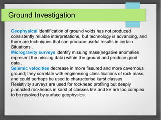 Ground Investigation
Geophysical identification of ground voids has not produced
consistently reliable interpretations, but technology is advancing, and
there are techniques that can produce useful results in certain
Situations .
Microgravity surveys identify missing mass(negative anomalies
represent the missing data) within the ground and produce good
data .
Seismic velocities decrease in more fissured and more cavernous
ground; they correlate with engineering classifications of rock mass,
and could perhaps be used to characterise karst classes.
Resistivity surveys are used for rockhead profiling but deeply
pinnacled rockheads in karst of classes kIV and kV are too complex
to be resolved by surface geophysics.
 