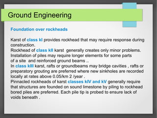 Ground Engineering
Foundation over rockheads
Karst of class kI provides rockhead that may require response during
construction.
Rockhead of class kII karst generally creates only minor problems.
Installation of piles may require longer elements for some parts
of a site and reinforced ground beams ..
In class kIII karst, rafts or groundbeams may bridge cavities , rafts or
preparatory grouting are preferred where new sinkholes are recorded
locally at rates above 0.05/km 2 /year .
Pinnacled rockheads of karst classes kIV and kV generally require
that structures are founded on sound limestone by piling to rockhead
bored piles are preferred. Each pile tip is probed to ensure lack of
voids beneath .
 