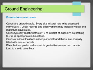 Ground Engineering
Foundations over caves
Caves are unpredictable. Every site in karst has to be assessed
individually . Local records and observations may indicate typical and
maximum cave sizes.
Caves typically reach widths of 10 m in karst of class kIV, so probing
to 7 m is appropriate in limestone.
Caves at critical locations under planned foundations, are normally
filled with mass concrete .
Piles that are preformed or cast in geotextile sleeves can transfer
load to a solid cave floor .
 