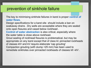 prevention of sinkhole failure
The key to minimising sinkhole failures in karst is proper control of
water flows.
Design specifications for a karst site should include a ban on
soakaway drains . Dry wells are acceptable where they are sealed
onto open fissures and cased below rockhead .
Control of water abstraction is also critical, especially where
the water table is close above rockhead.
Grout sealing of rockhead fissures is problematical, but may be
appropriate on any karst except that of class kI; pinnacled rockheads
of classes kIV and kV require elaborate 'cap grouting'
Compaction grouting (with slump <25 mm) has been used to
remediate sinkholes over pinnacled rockheads of classes kII -kIV .
 