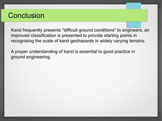 Conclusion
Karst frequently presents "difficult ground conditions" to engineers, an
improved classification is presented to provide starting points in
recognising the scale of karst geohazards in widely varying terrains.
A proper understanding of karst is essential to good practice in
ground engineering.
 
