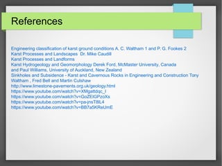 References
Engineering classification of karst ground conditions A. C. Waltham 1 and P. G. Fookes 2
Karst Processes and Landscapes Dr. Mike Caudill
Karst Processes and Landforms
Karst Hydrogeology and Geomorphology Derek Ford, McMaster University, Canada
and Paul Williams, University of Auckland, New Zealand
Sinkholes and Subsidence - Karst and Cavernous Rocks in Engineering and Construction Tony
Waltham , Fred Bell and Martin Culshaw
http://www.limestone-pavements.org.uk/geology.html
https://www.youtube.com/watch?v=XMgattdqc_I
https://www.youtube.com/watch?v=GoZElGPzoXs
https://www.youtube.com/watch?v=pa-jnsT8lL4
https://www.youtube.com/watch?v=BB7a5KReUmE
 