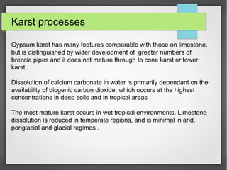 Karst processes
Gypsum karst has many features comparable with those on limestone,
but is distinguished by wider development of greater numbers of
breccia pipes and it does not mature through to cone karst or tower
karst .
Dissolution of calcium carbonate in water is primarily dependant on the
availability of biogenic carbon dioxide, which occurs at the highest
concentrations in deep soils and in tropical areas .
The most mature karst occurs in wet tropical environments. Limestone
dissolution is reduced in temperate regions, and is minimal in arid,
periglacial and glacial regimes .
 