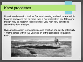 Karst processes
Limestone dissolution is slow. Surface lowering and wall retreat within
fissures and caves are no more than a few millimetres per 100 years,
though may be faster in fissures under very high flow conditions
created by dam leakage .
Gypsum dissolution is much faster, and creation of a cavity potentially
1 metre across within 100 years is an extra geohazard in gypsum
karst.
 