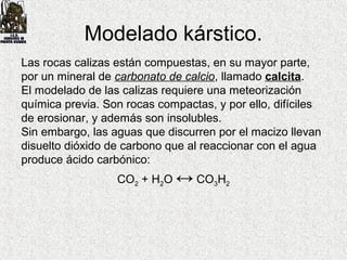Las rocas calizas están compuestas, en su mayor parte,
por un mineral de carbonato de calcio, llamado calcita.
El modelado de las calizas requiere una meteorización
química previa. Son rocas compactas, y por ello, difíciles
de erosionar, y además son insolubles.
Sin embargo, las aguas que discurren por el macizo llevan
disuelto dióxido de carbono que al reaccionar con el agua
produce ácido carbónico:
CO2 + H2O ↔ CO3H2
Modelado kárstico.
 