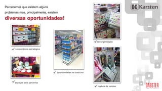  .
 .
 .
 .
 .concorrência estratégica
espaços para parcerias
oportunidades no cash out
desorganização
ruptura de vendas
Percebemos que existem alguns
problemas mas, principalmente, existem
diversas oportunidades!
 