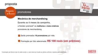 Durante os 4 meses da campanha,
a Karsten premiará* os melhores e mais criativos
promotores de merchandising.
Premiação por foto selecionada: R$ 100 reais (em prêmios).
Mecânica de merchandising
Serão premiados 10 promotores por mês.
*A premiação será feita por meio do cartão-voucher e o valor deverá ser trocado por prêmios conforme a mecânica geral apresentada.
de incentivo
campanha
promotores
proposta
 