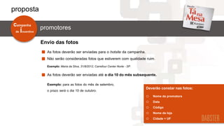 As fotos deverão ser enviadas para o hotsite da campanha.
Não serão consideradas fotos que estiverem com qualidade ruim.
Exemplo: Maria da Silva, 31/8/2012, Carrefour Center Norte - SP.
Deverão constar nas fotos:
o Nome da promotora
o Data
o Código
o Nome da loja
o Cidade + UF
As fotos deverão ser enviadas até o dia 10 do mês subsequente.
Envio das fotos
Exemplo: para as fotos do mês de setembro,
o prazo será o dia 10 de outubro.
de incentivo
campanha
promotores
proposta
 