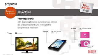 Além da premiação mensal, aumentaremos o estímulo
dos participantes criando uma bonificação final
com prêmios de maior valor.
Premiação final
1° lugar
2° lugar
3° lugar
TABLET MULTILASER
DIAMOND*TV LG LCD 32” *
IPOD SHUFFLE 2 GB PINK*
de incentivo
campanha
promotores
proposta
*Imagens meramente ilustrativas.
 