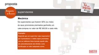 supervisores
Os supervisores que tiverem 50% (ou mais)
de seus promotores premiados ganharão um
vale-compras no valor de R$ 300,00 a cada mês.
Exemplo:
Supondo que um supervisor seja responsável
por 5 promotores e 3 deles sejam premiados
com as melhores fotos durante aquele mês,
ele automaticamente terá direito a uma
bonificação no valor estipulado acima.
Mecânica
de incentivo
campanha
proposta
 