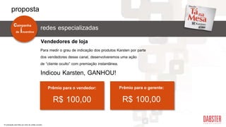 redes especializadas
Para medir o grau de indicação dos produtos Karsten por parte
dos vendedores desse canal, desenvolveremos uma ação
de “cliente oculto” com premiação instantânea.
Indicou Karsten, GANHOU!
Prêmio para o vendedor:
R$ 100,00
Vendedores de loja
Prêmio para o gerente:
R$ 100,00
*A premiação será feita por meio de cartão-voucher.
de incentivo
campanha
proposta
 