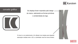 GC
Os displays foram inspirados pelo design
da marca, valorizando as formas primitivas
e arredondadas do logo.
conceito gráfico
O cinza é a cor predominante e foi utilizado nas criações para despertar
associação imediata entre o GC e a identidade visual da marca Karsten.
 